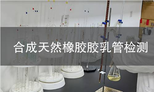 合成天然橡胶胶乳管检测,合成天然橡胶胶乳管检测机构,合成天然橡胶胶乳管主要用途